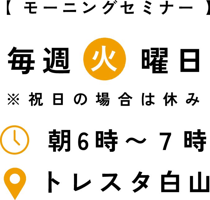 【モーニングセミナー】毎週火曜日 ※祝日の場合は休み ↓ 朝6時〜 7時 •トレスタ白山